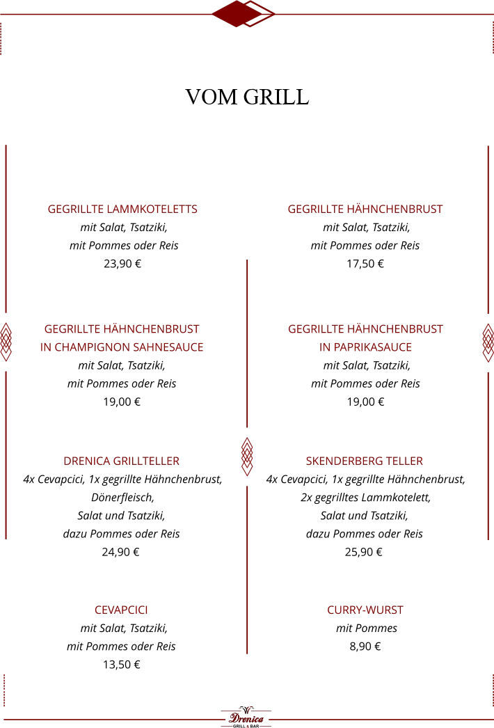 Skenderberg Teller  4x Cevapcici, 1x gegrillte Hähnchenbrust,   2x gegrilltes Lammkotelett,  Salat und Tsatziki,  dazu Pommes oder Reis  25,90 €    gegrillte Lammkoteletts  mit Salat, Tsatziki,  mit Pommes oder Reis  23,90 €    gegrillte Hähnchenbrust   mit Salat, Tsatziki,  mit Pommes oder Reis  17,50 €  gegrillte Hähnchenbrust in Champignon Sahnesauce   mit Salat, Tsatziki,  mit Pommes oder Reis  19,00 € gegrillte Hähnchenbrust in Paprikasauce  mit Salat, Tsatziki,  mit Pommes oder Reis  19,00 €   Cevapcici   mit Salat, Tsatziki,  mit Pommes oder Reis  13,50 €   Drenica Grillteller  4x Cevapcici, 1x gegrillte Hähnchenbrust,   Dönerfleisch,  Salat und Tsatziki,  dazu Pommes oder Reis  24,90 €    Curry-wurst   mit Pommes  8,90 €