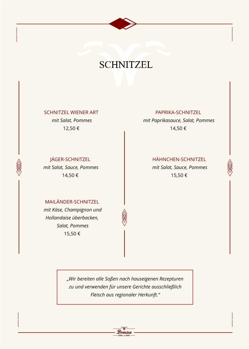 Schnitzel Wiener Art   mit Salat, Pommes  12,50 €            Paprika-Schnitzel    mit Paprikasauce, Salat, Pommes  14,50 €            Jäger-Schnitzel  mit Salat, Sauce, Pommes  14,50 €            Mailänder-Schnitzel   mit Käse, Champignon und  Hollandaise überbacken,  Salat, Pommes  15,50 €         „Wir bereiten alle Soßen nach hauseigenen Rezepturen zu und verwenden für unsere Gerichte ausschließlich Fleisch aus regionaler Herkunft.“ Hähnchen-Schnitzel  mit Salat, Sauce, Pommes  15,50 €